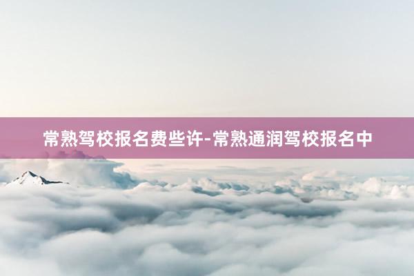 常熟驾校报名费些许-常熟通润驾校报名中