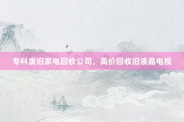 专科废旧家电回收公司，高价回收旧液晶电视