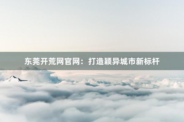 东莞开荒网官网：打造颖异城市新标杆
