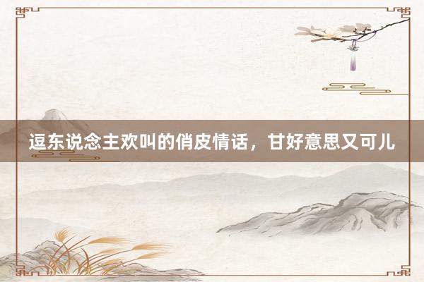 逗东说念主欢叫的俏皮情话，甘好意思又可儿