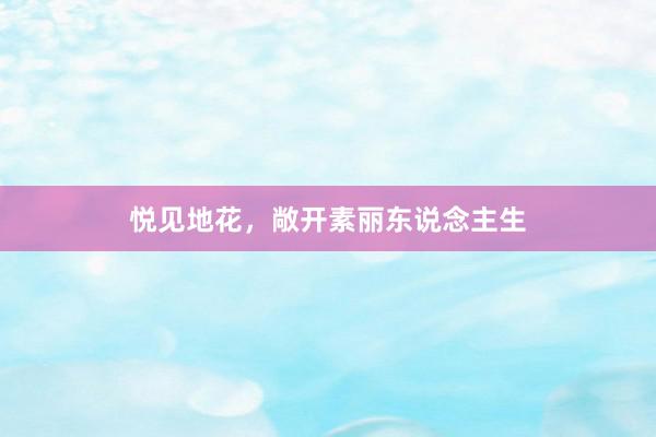 悦见地花，敞开素丽东说念主生